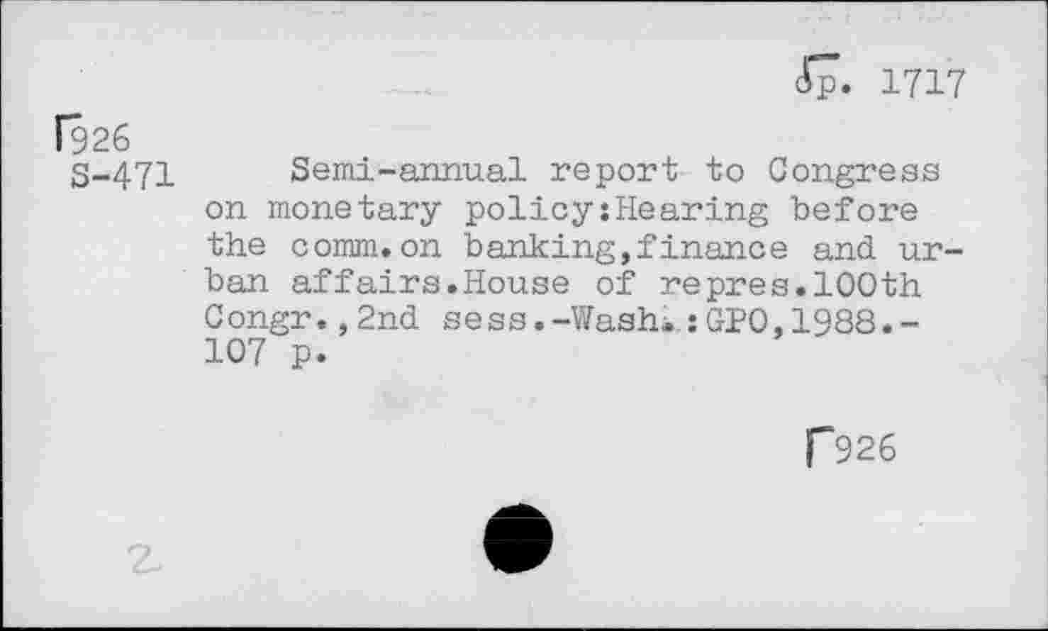 ﻿Jp. 1717 f926
S-471 Semi-annual report to Congress on monetary policy{Hearing before the comm.on banking,!inanee and urban affairs.House of repres.100th Congr.,2nd sess.-Washi;GH),1988.-107 p.
P926